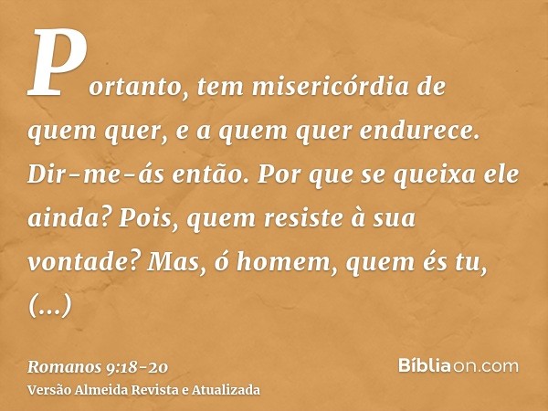 Portanto, tem misericórdia de quem quer, e a quem quer endurece.Dir-me-ás então. Por que se queixa ele ainda? Pois, quem resiste à sua vontade?Mas, ó homem, que