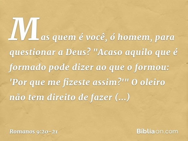 Mas quem é você, ó homem, para questionar a Deus? "Acaso aquilo que é formado pode dizer ao que o formou: 'Por que me fizeste assim?'" O oleiro não tem direito