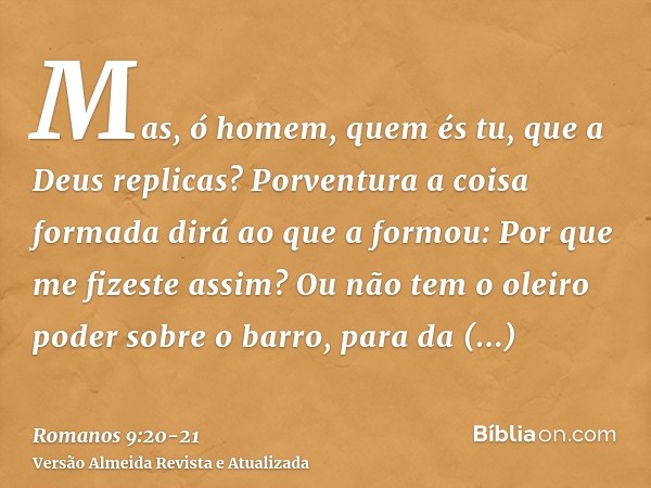 Mas, ó homem, quem és tu, que a Deus replicas? Porventura a coisa formada dirá ao que a formou: Por que me fizeste assim?Ou não tem o oleiro poder sobre o barro