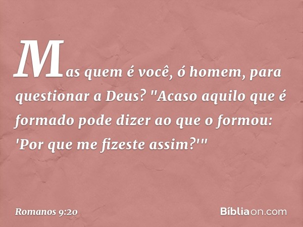 Mas quem é você, ó homem, para questionar a Deus? "Acaso aquilo que é formado pode dizer ao que o formou: 'Por que me fizeste assim?'" -- Romanos 9:20