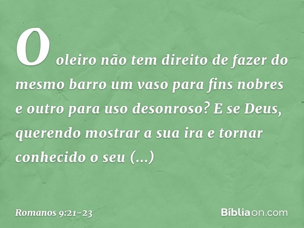 O oleiro não tem direito de fazer do mesmo barro um vaso para fins nobres e outro para uso desonroso? E se Deus, querendo mostrar a sua ira e tornar conhecido o