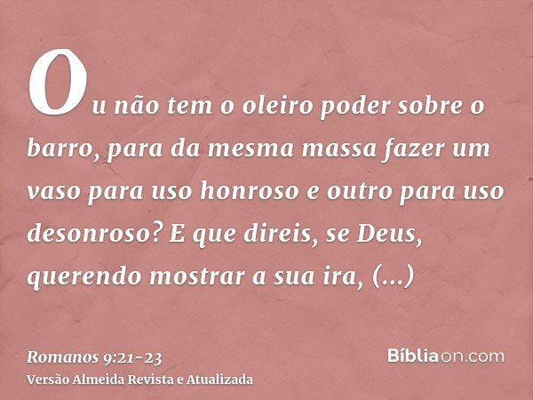 Ou não tem o oleiro poder sobre o barro, para da mesma massa fazer um vaso para uso honroso e outro para uso desonroso?E que direis, se Deus, querendo mostrar a