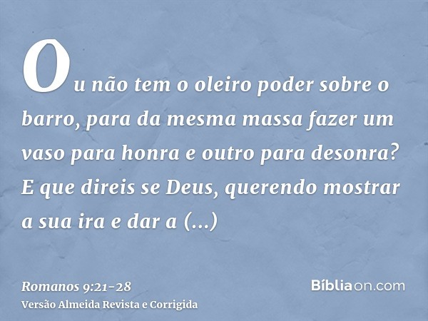 Ou não tem o oleiro poder sobre o barro, para da mesma massa fazer um vaso para honra e outro para desonra?E que direis se Deus, querendo mostrar a sua ira e da