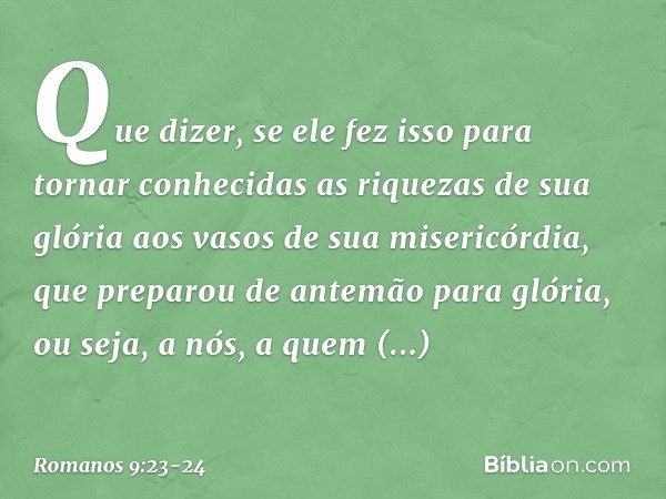 Que dizer, se ele fez isso para tornar conhecidas as riquezas de sua glória aos vasos de sua misericórdia, que preparou de antemão para glória, ou seja, a nós, 