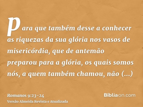 para que também desse a conhecer as riquezas da sua glória nos vasos de misericórdia, que de antemão preparou para a glória,os quais somos nós, a quem também ch