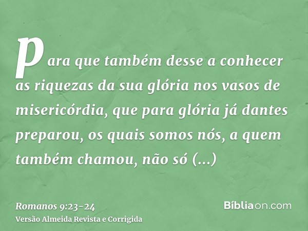 para que também desse a conhecer as riquezas da sua glória nos vasos de misericórdia, que para glória já dantes preparou,os quais somos nós, a quem também chamo