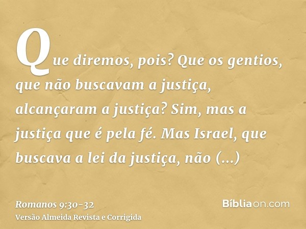 Que diremos, pois? Que os gentios, que não buscavam a justiça, alcançaram a justiça? Sim, mas a justiça que é pela fé.Mas Israel, que buscava a lei da justiça, 