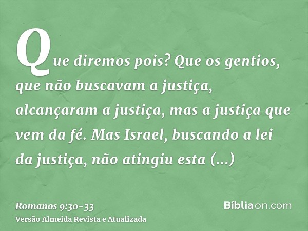 Que diremos pois? Que os gentios, que não buscavam a justiça, alcançaram a justiça, mas a justiça que vem da fé.Mas Israel, buscando a lei da justiça, não ating