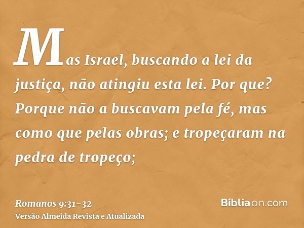 Mas Israel, buscando a lei da justiça, não atingiu esta lei.Por que? Porque não a buscavam pela fé, mas como que pelas obras; e tropeçaram na pedra de tropeço;