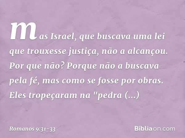 mas Israel, que buscava uma lei que trouxesse justiça, não a alcançou. Por que não? Porque não a buscava pela fé, mas como se fosse por obras. Eles tropeçaram n