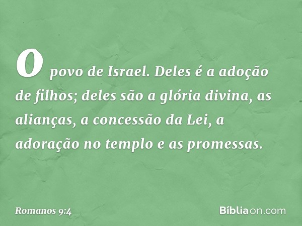 o povo de Israel. Deles é a adoção de filhos; deles são a glória divina, as alianças, a concessão da Lei, a adoração no templo e as promessas. -- Romanos 9:4