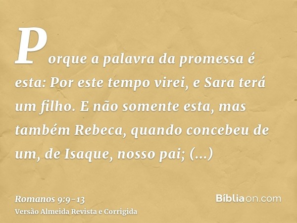 Porque a palavra da promessa é esta: Por este tempo virei, e Sara terá um filho.E não somente esta, mas também Rebeca, quando concebeu de um, de Isaque, nosso p