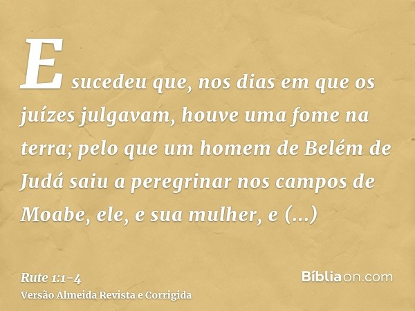 E sucedeu que, nos dias em que os juízes julgavam, houve uma fome na terra; pelo que um homem de Belém de Judá saiu a peregrinar nos campos de Moabe, ele, e sua