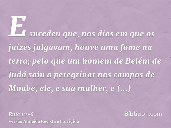 E sucedeu que, nos dias em que os juízes julgavam, houve uma fome na terra; pelo que um homem de Belém de Judá saiu a peregrinar nos campos de Moabe, ele, e sua