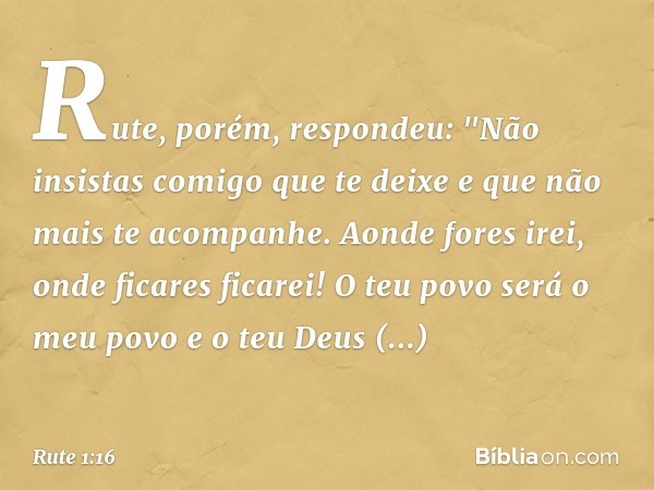 Rute, porém, respondeu:
"Não insistas comigo que te deixe
e que não mais te acompanhe.
Aonde fores irei,
onde ficares ficarei!
O teu povo será o meu povo
e o te