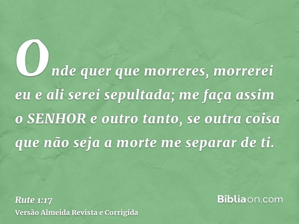 Onde quer que morreres, morrerei eu e ali serei sepultada; me faça assim o SENHOR e outro tanto, se outra coisa que não seja a morte me separar de ti.