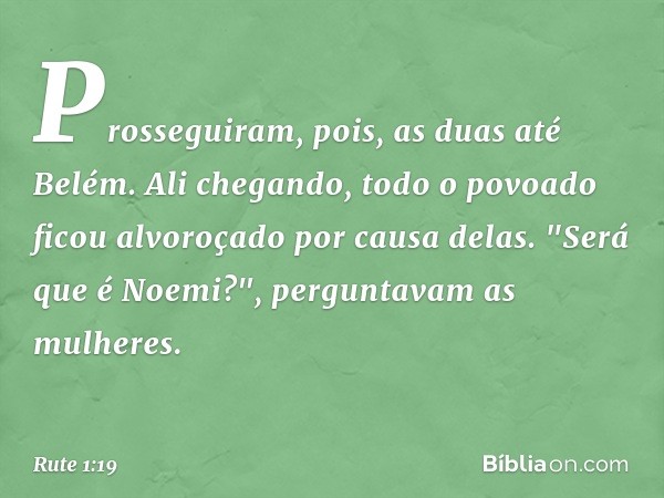 Prosseguiram, pois, as duas até Belém. Ali chegando, todo o povoado ficou alvoroçado por causa delas. "Será que é Noemi?", perguntavam as mulheres. -- Rute 1:19