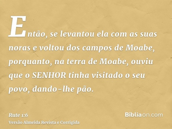 Então, se levantou ela com as suas noras e voltou dos campos de Moabe, porquanto, na terra de Moabe, ouviu que o SENHOR tinha visitado o seu povo, dando-lhe pão