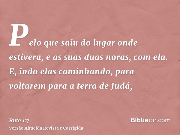 Pelo que saiu do lugar onde estivera, e as suas duas noras, com ela. E, indo elas caminhando, para voltarem para a terra de Judá,