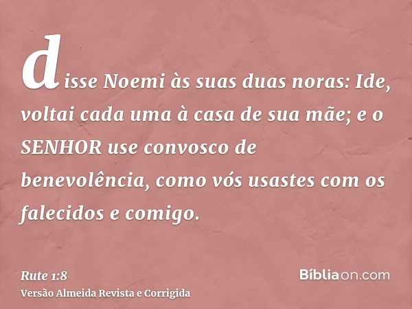 disse Noemi às suas duas noras: Ide, voltai cada uma à casa de sua mãe; e o SENHOR use convosco de benevolência, como vós usastes com os falecidos e comigo.