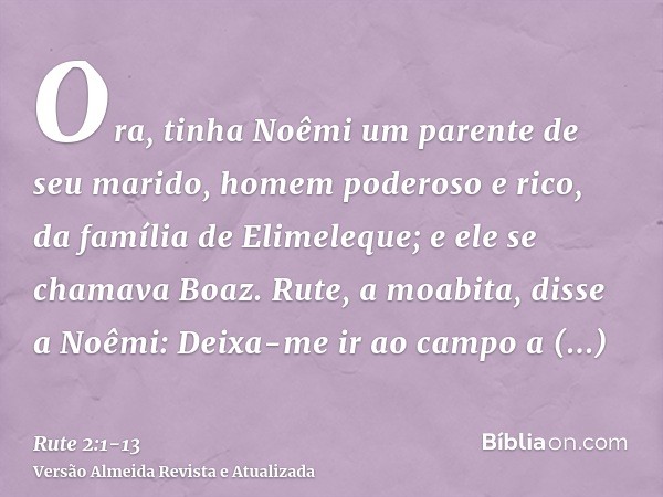 Ora, tinha Noêmi um parente de seu marido, homem poderoso e rico, da família de Elimeleque; e ele se chamava Boaz.Rute, a moabita, disse a Noêmi: Deixa-me ir ao