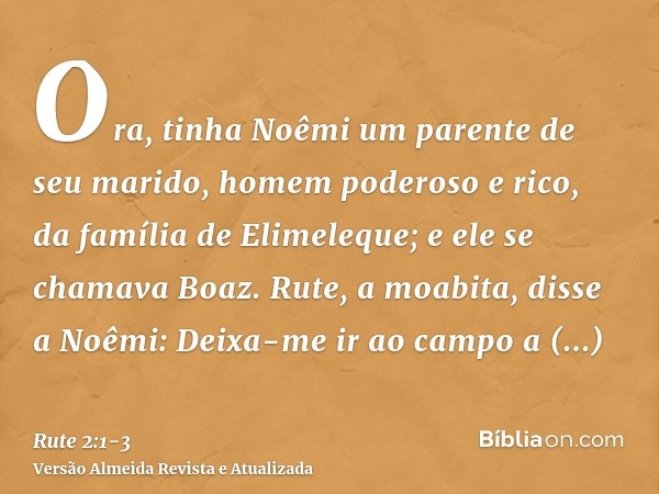 Ora, tinha Noêmi um parente de seu marido, homem poderoso e rico, da família de Elimeleque; e ele se chamava Boaz.Rute, a moabita, disse a Noêmi: Deixa-me ir ao