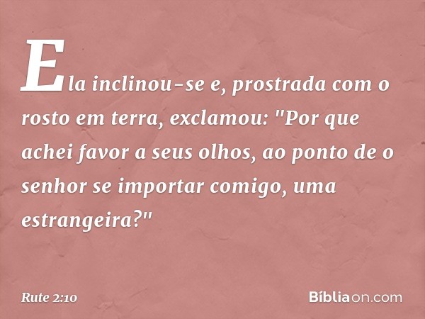 Ela inclinou-se e, prostrada com o rosto em terra, exclamou: "Por que achei favor a seus olhos, ao ponto de o senhor se importar comigo, uma estrangeira?" -- Ru