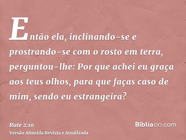 Então ela, inclinando-se e prostrando-se com o rosto em terra, perguntou-lhe: Por que achei eu graça aos teus olhos, para que faças caso de mim, sendo eu estran