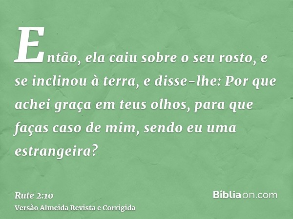 Então, ela caiu sobre o seu rosto, e se inclinou à terra, e disse-lhe: Por que achei graça em teus olhos, para que faças caso de mim, sendo eu uma estrangeira?