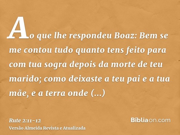 Ao que lhe respondeu Boaz: Bem se me contou tudo quanto tens feito para com tua sogra depois da morte de teu marido; como deixaste a teu pai e a tua mãe, e a te