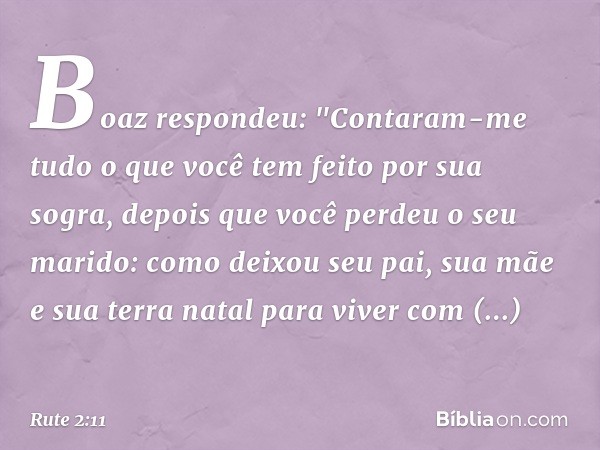 Boaz respondeu: "Contaram-me tudo o que você tem feito por sua sogra, depois que você perdeu o seu marido: como deixou seu pai, sua mãe e sua terra natal para v