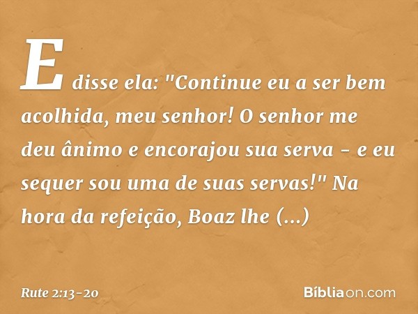E disse ela: "Continue eu a ser bem acolhida, meu senhor! O senhor me deu ânimo e encorajou sua serva - e eu sequer sou uma de suas servas!" Na hora da refeição