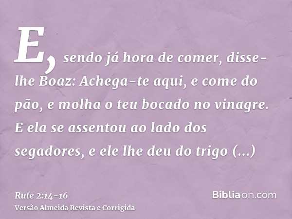 E, sendo já hora de comer, disse-lhe Boaz: Achega-te aqui, e come do pão, e molha o teu bocado no vinagre. E ela se assentou ao lado dos segadores, e ele lhe de