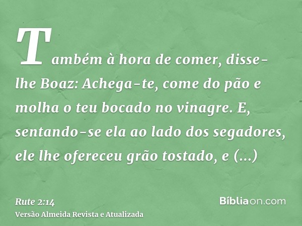 Também à hora de comer, disse-lhe Boaz: Achega-te, come do pão e molha o teu bocado no vinagre. E, sentando-se ela ao lado dos segadores, ele lhe ofereceu grão 