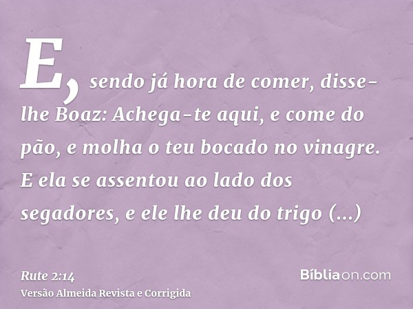 E, sendo já hora de comer, disse-lhe Boaz: Achega-te aqui, e come do pão, e molha o teu bocado no vinagre. E ela se assentou ao lado dos segadores, e ele lhe de