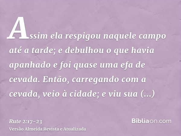 Assim ela respigou naquele campo até a tarde; e debulhou o que havia apanhado e foi quase uma efa de cevada.Então, carregando com a cevada, veio à cidade; e viu