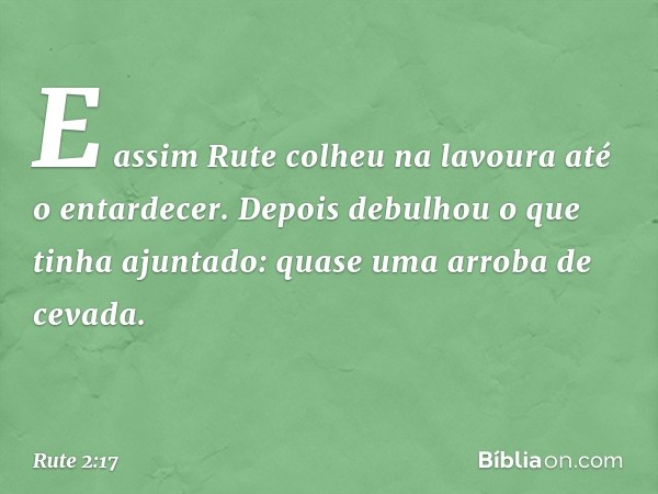 E assim Rute colheu na lavoura até o entardecer. Depois debulhou o que tinha ajuntado: quase uma arroba de cevada. -- Rute 2:17