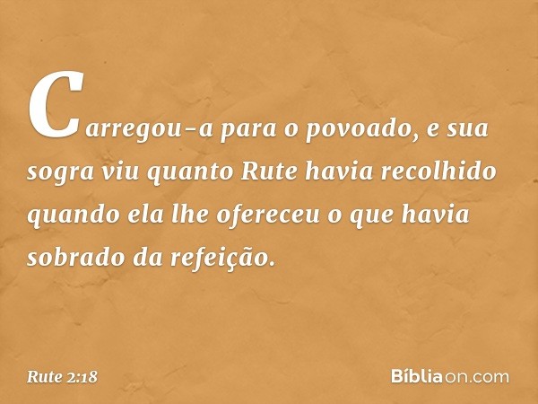 Carregou-a para o povoado, e sua sogra viu quanto Rute havia recolhido quando ela lhe ofereceu o que havia sobrado da refeição. -- Rute 2:18