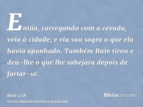 Então, carregando com a cevada, veio à cidade; e viu sua sogra o que ela havia apanhado. Também Rute tirou e deu-lhe o que lhe sobejara depois de fartar-se.