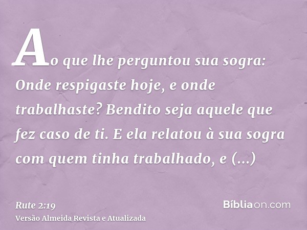 Ao que lhe perguntou sua sogra: Onde respigaste hoje, e onde trabalhaste? Bendito seja aquele que fez caso de ti. E ela relatou à sua sogra com quem tinha traba