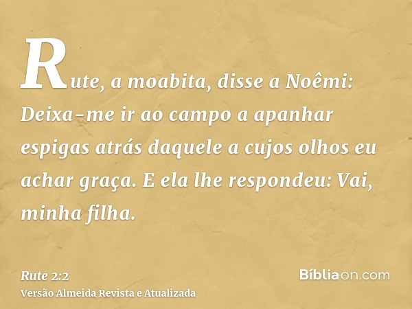 Rute, a moabita, disse a Noêmi: Deixa-me ir ao campo a apanhar espigas atrás daquele a cujos olhos eu achar graça. E ela lhe respondeu: Vai, minha filha.