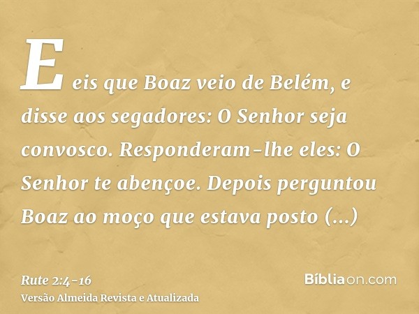 E eis que Boaz veio de Belém, e disse aos segadores: O Senhor seja convosco. Responderam-lhe eles: O Senhor te abençoe.Depois perguntou Boaz ao moço que estava 