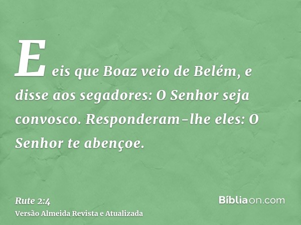 E eis que Boaz veio de Belém, e disse aos segadores: O Senhor seja convosco. Responderam-lhe eles: O Senhor te abençoe.