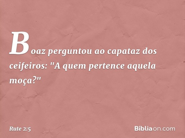 Boaz perguntou ao capataz dos ceifeiros: "A quem pertence aquela moça?" -- Rute 2:5