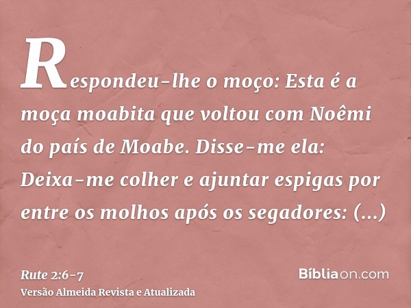 Respondeu-lhe o moço: Esta é a moça moabita que voltou com Noêmi do país de Moabe.Disse-me ela: Deixa-me colher e ajuntar espigas por entre os molhos após os se