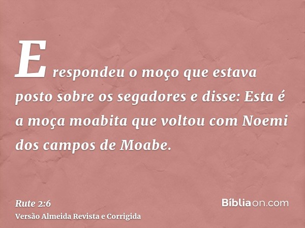 E respondeu o moço que estava posto sobre os segadores e disse: Esta é a moça moabita que voltou com Noemi dos campos de Moabe.