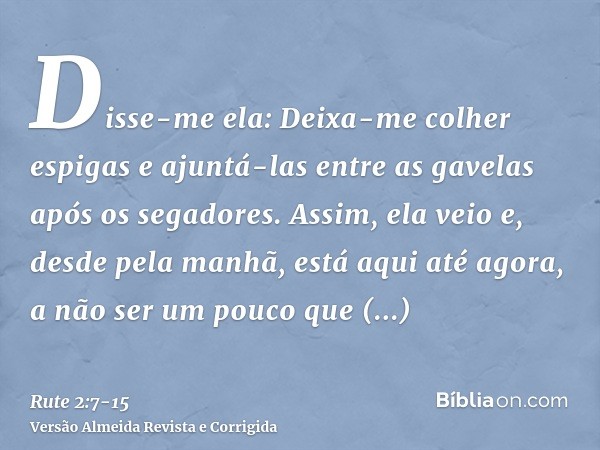 Disse-me ela: Deixa-me colher espigas e ajuntá-las entre as gavelas após os segadores. Assim, ela veio e, desde pela manhã, está aqui até agora, a não ser um po