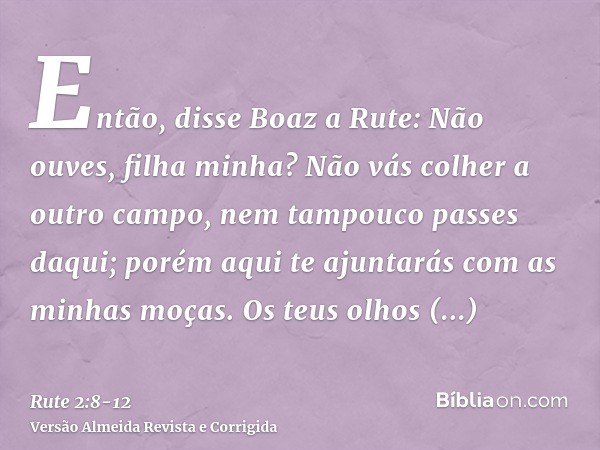 Então, disse Boaz a Rute: Não ouves, filha minha? Não vás colher a outro campo, nem tampouco passes daqui; porém aqui te ajuntarás com as minhas moças.Os teus o