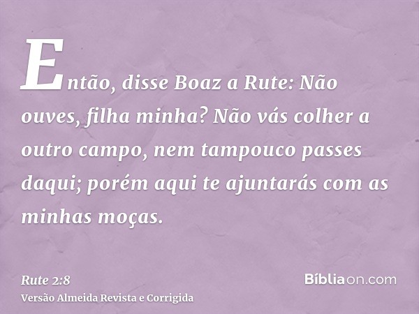 Então, disse Boaz a Rute: Não ouves, filha minha? Não vás colher a outro campo, nem tampouco passes daqui; porém aqui te ajuntarás com as minhas moças.
