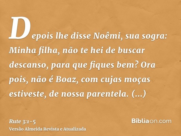 Depois lhe disse Noêmi, sua sogra: Minha filha, não te hei de buscar descanso, para que fiques bem?Ora pois, não é Boaz, com cujas moças estiveste, de nossa par